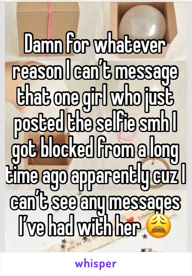 Damn for whatever reason I can’t message that one girl who just posted the selfie smh I got blocked from a long time ago apparently cuz I can’t see any messages I’ve had with her 😩