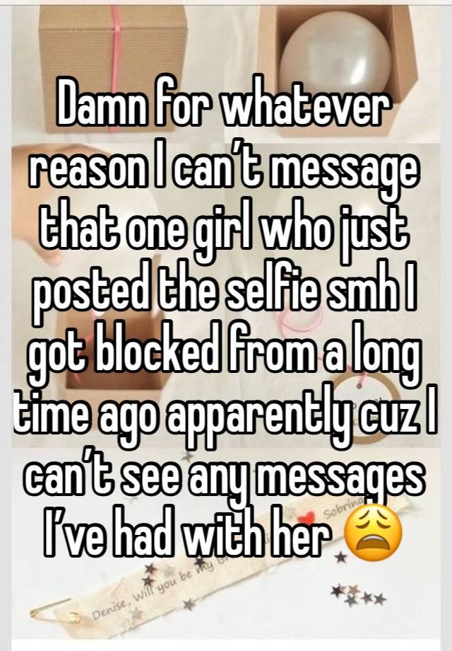 Damn for whatever reason I can’t message that one girl who just posted the selfie smh I got blocked from a long time ago apparently cuz I can’t see any messages I’ve had with her 😩