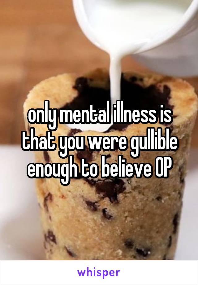 only mental illness is that you were gullible enough to believe OP