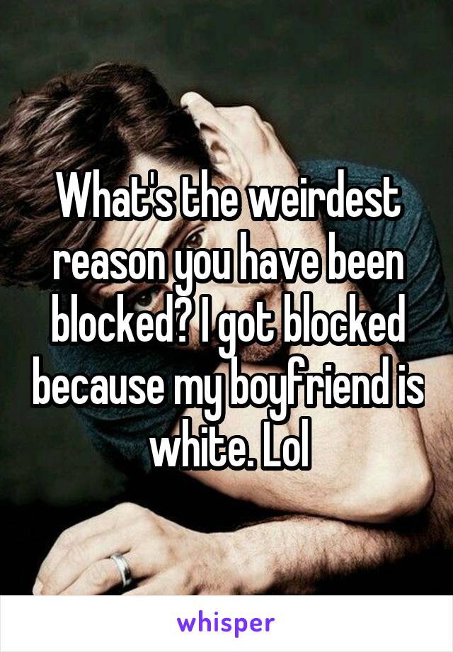 What's the weirdest reason you have been blocked? I got blocked because my boyfriend is white. Lol