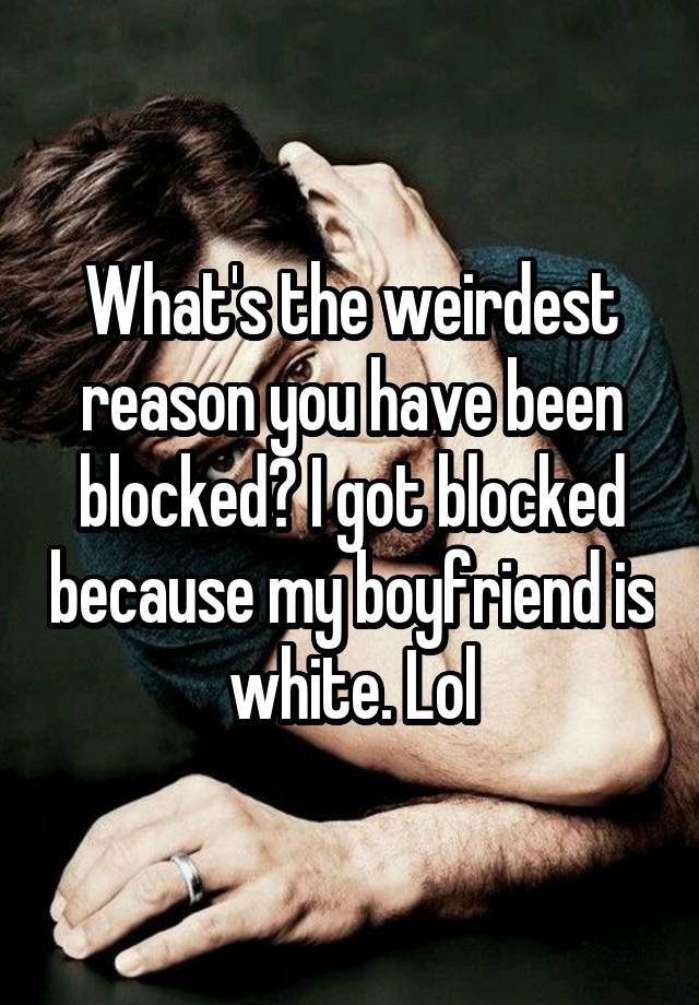 What's the weirdest reason you have been blocked? I got blocked because my boyfriend is white. Lol