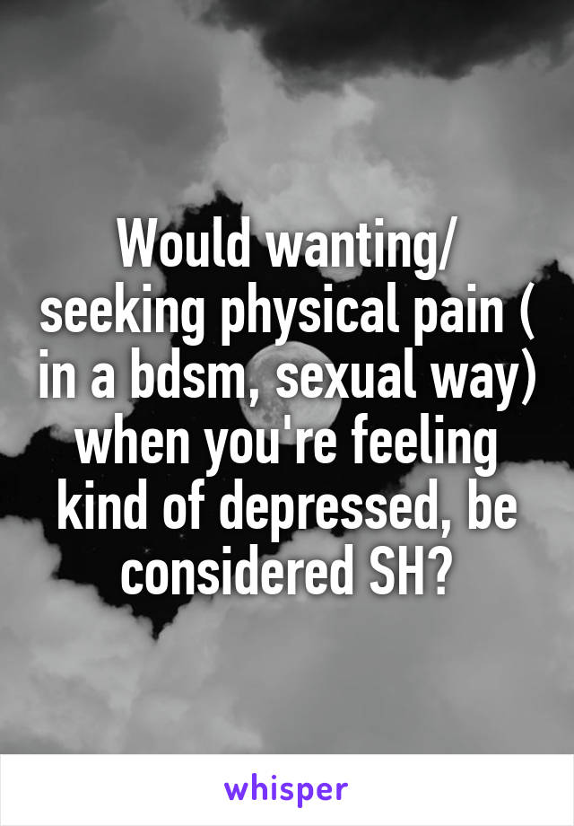 Would wanting/ seeking physical pain ( in a bdsm, sexual way) when you're feeling kind of depressed, be considered SH?