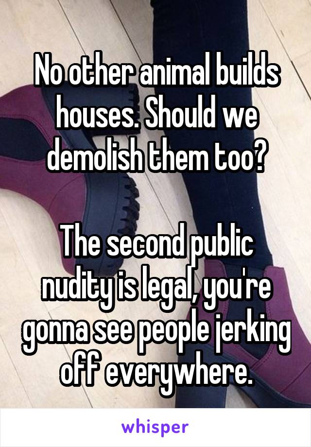 No other animal builds houses. Should we demolish them too?

The second public nudity is legal, you're gonna see people jerking off everywhere.