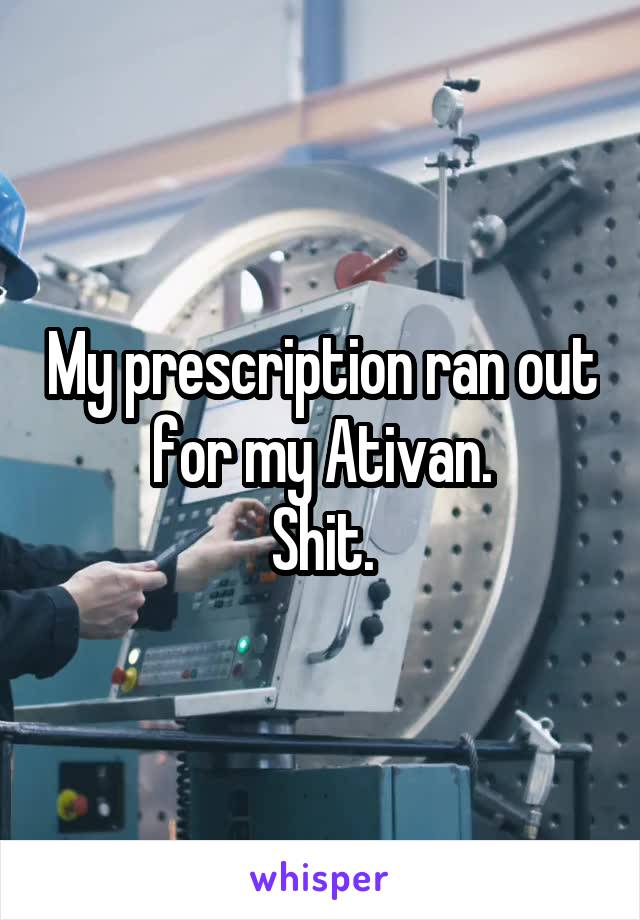 My prescription ran out for my Ativan.
Shit.