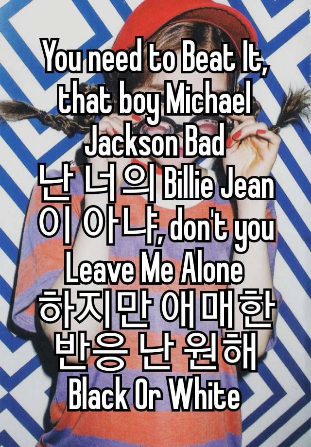 You need to Beat It, that boy Michael Jackson Bad
난 너의 Billie Jean이 아냐, don't you Leave Me Alone
하지만 애매한 반응 난 원해 Black Or White