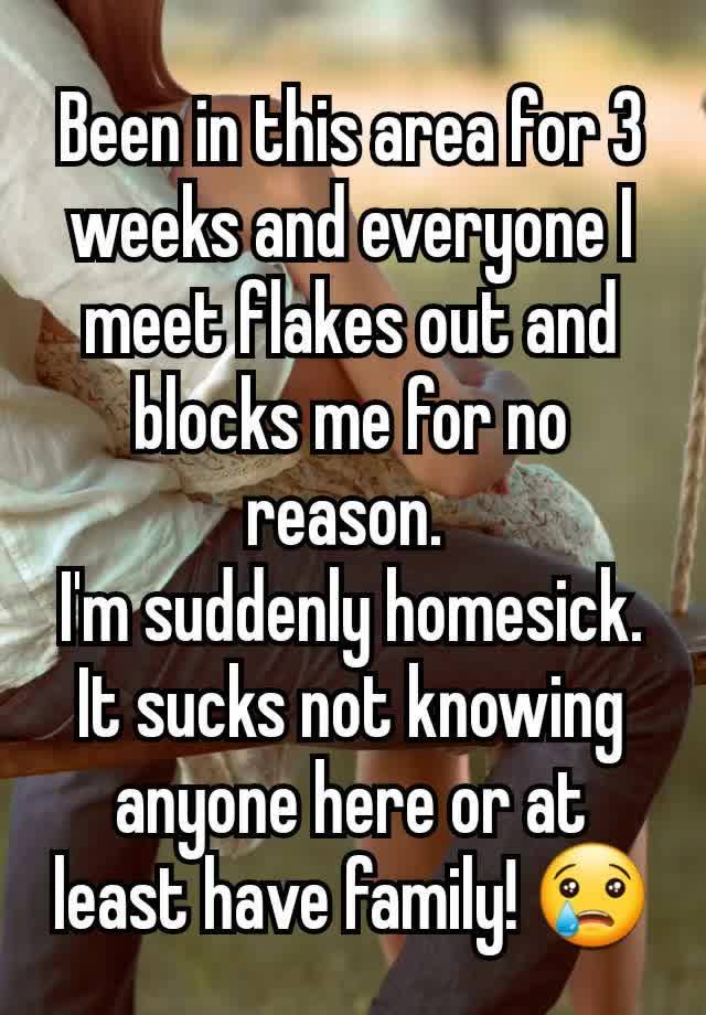 Been in this area for 3 weeks and everyone I meet flakes out and blocks me for no reason. 
I'm suddenly homesick. It sucks not knowing anyone here or at least have family! 😢