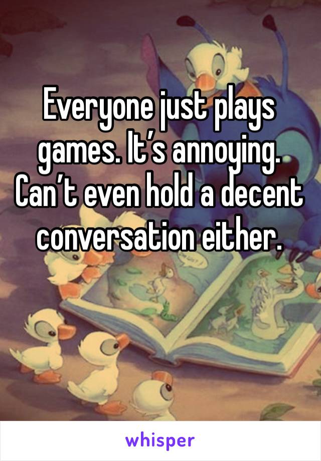 Everyone just plays games. It’s annoying. Can’t even hold a decent conversation either. 