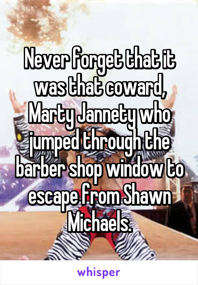 Never forget that it was that coward, Marty Jannety who jumped through the barber shop window to escape from Shawn Michaels.