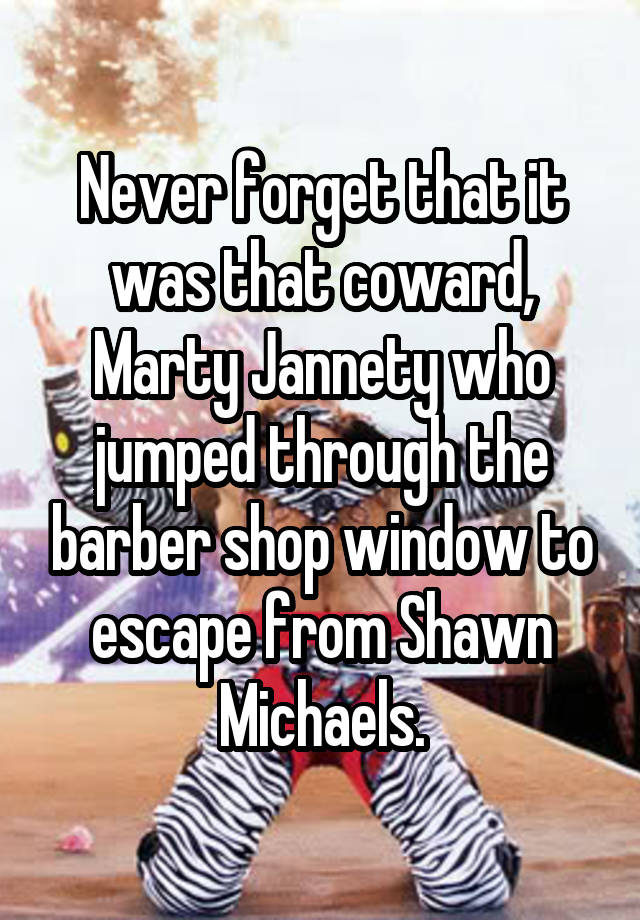 Never forget that it was that coward, Marty Jannety who jumped through the barber shop window to escape from Shawn Michaels.