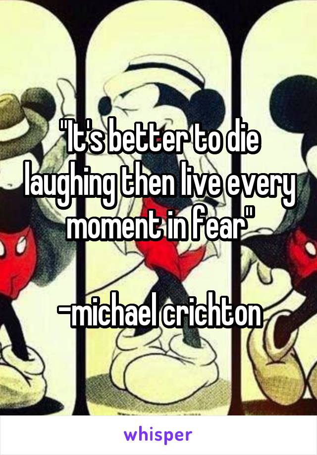 
"It's better to die laughing then live every moment in fear"

-michael crichton