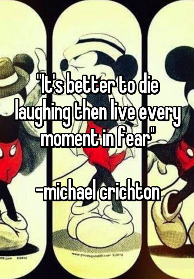 
"It's better to die laughing then live every moment in fear"

-michael crichton