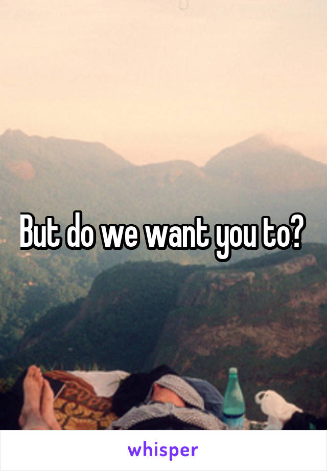 But do we want you to? 