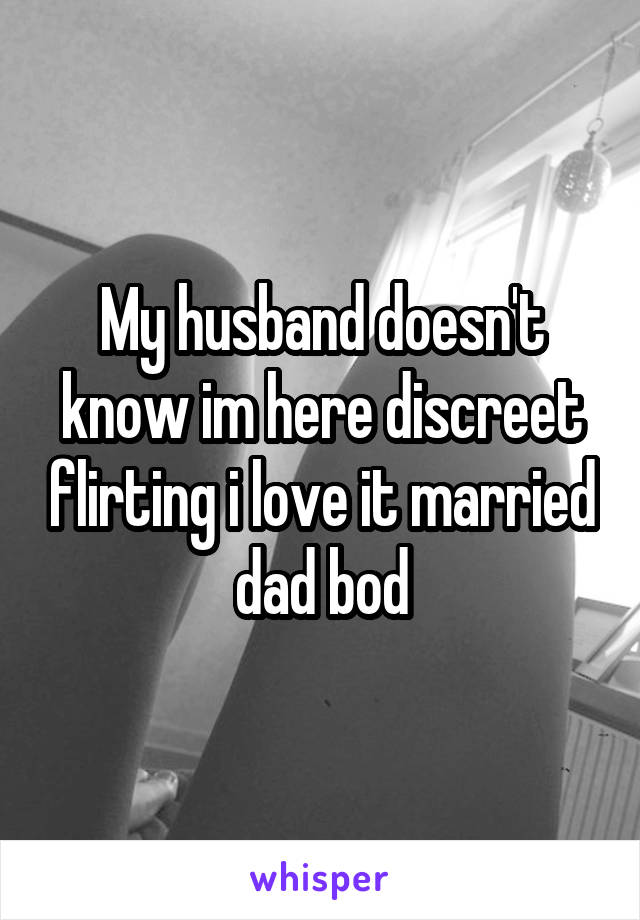 My husband doesn't know im here discreet flirting i love it married dad bod