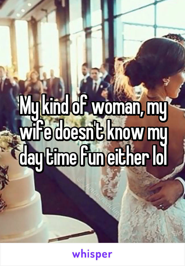 My kind of woman, my wife doesn't know my day time fun either lol