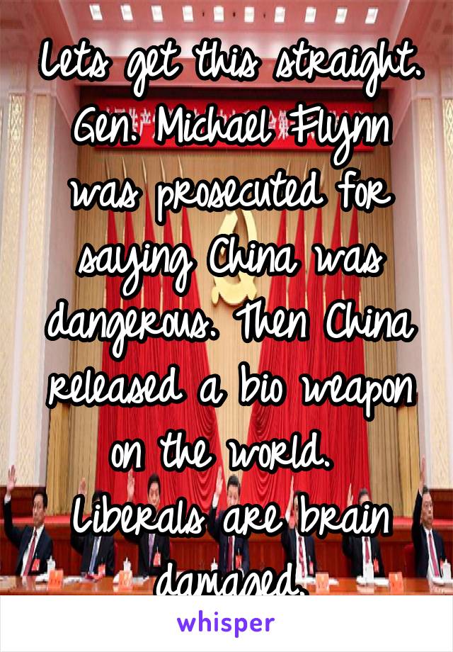 Lets get this straight. Gen. Michael Flynn was prosecuted for saying China was dangerous. Then China released a bio weapon on the world. 
Liberals are brain damaged.