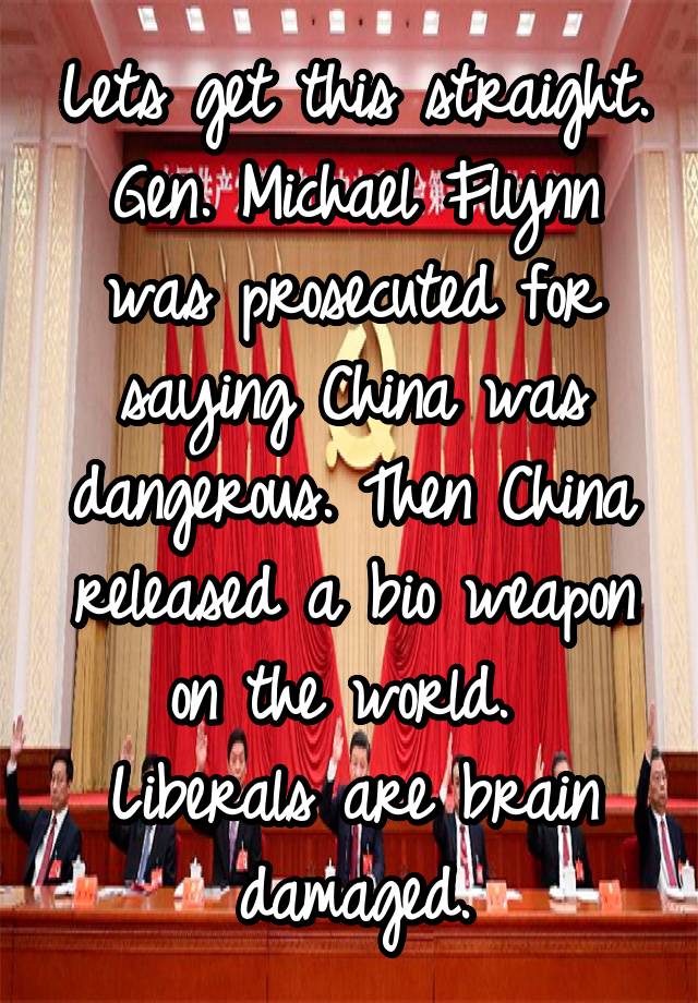 Lets get this straight. Gen. Michael Flynn was prosecuted for saying China was dangerous. Then China released a bio weapon on the world. 
Liberals are brain damaged.