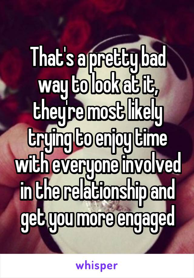 That's a pretty bad way to look at it, they're most likely trying to enjoy time with everyone involved in the relationship and get you more engaged