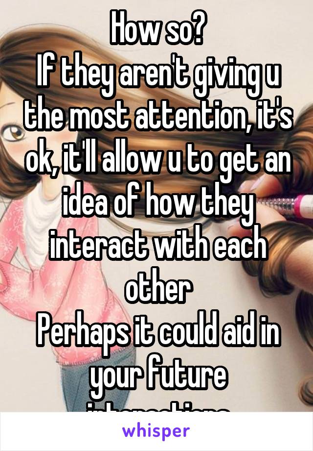 How so?
If they aren't giving u the most attention, it's ok, it'll allow u to get an idea of how they interact with each other
Perhaps it could aid in your future interactions