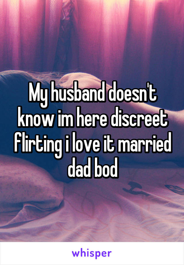 My husband doesn't know im here discreet flirting i love it married dad bod