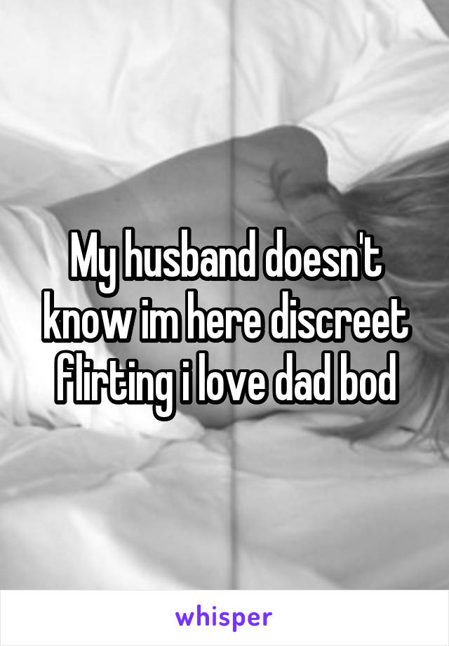 My husband doesn't know im here discreet flirting i love dad bod