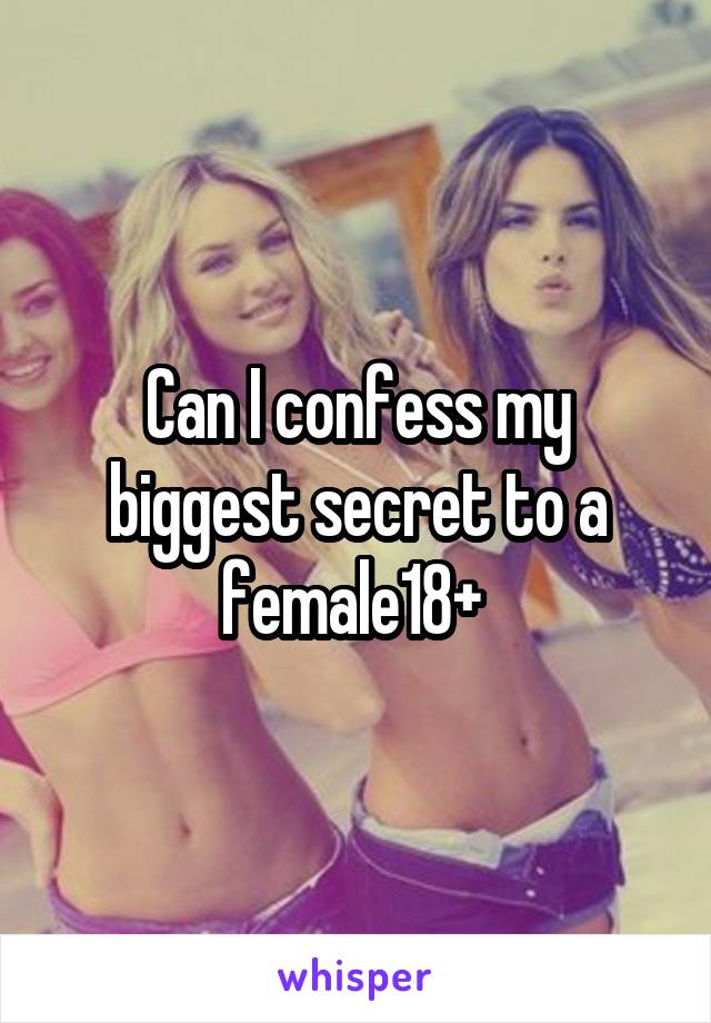 Can I confess my biggest secret to a female18+ 