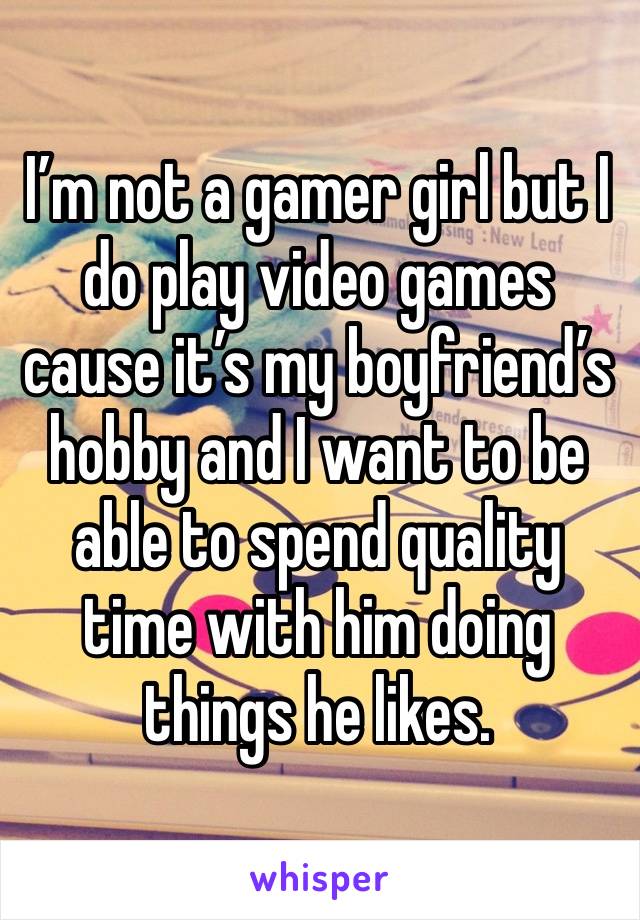 I’m not a gamer girl but I do play video games cause it’s my boyfriend’s hobby and I want to be able to spend quality time with him doing things he likes. 