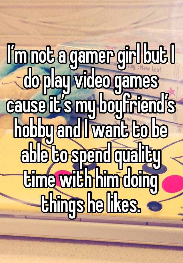 I’m not a gamer girl but I do play video games cause it’s my boyfriend’s hobby and I want to be able to spend quality time with him doing things he likes. 