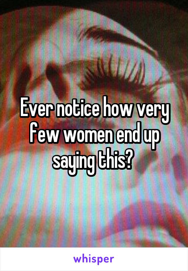 Ever notice how very few women end up saying this? 