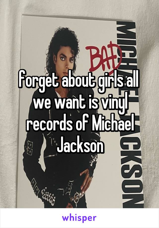 forget about girls all 
we want is vinyl
records of Michael Jackson