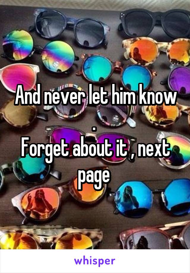 And never let him know . 
Forget about it , next page 