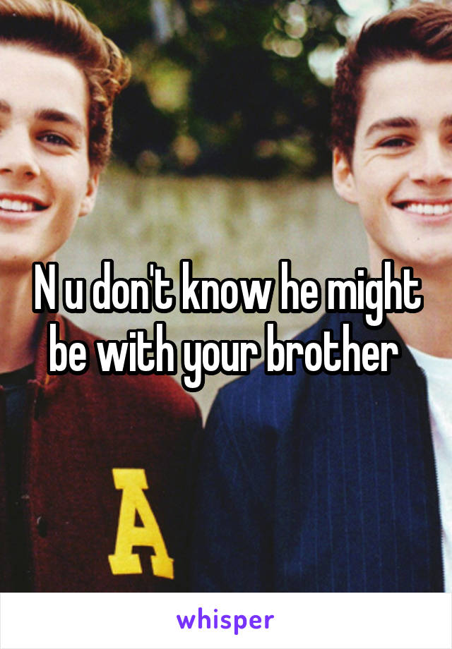 N u don't know he might be with your brother 