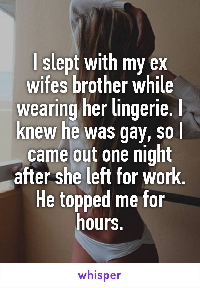 I slept with my ex wifes brother while wearing her lingerie. I knew he was gay, so I came out one night after she left for work. He topped me for hours.