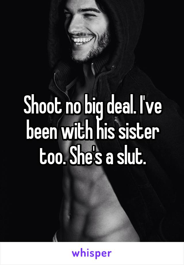 Shoot no big deal. I've been with his sister too. She's a slut.