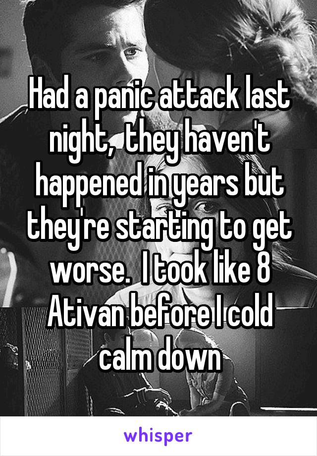 Had a panic attack last night,  they haven't happened in years but they're starting to get worse.  I took like 8 Ativan before I cold calm down