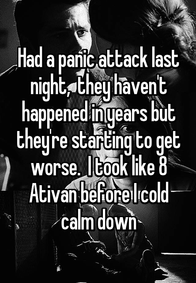 Had a panic attack last night,  they haven't happened in years but they're starting to get worse.  I took like 8 Ativan before I cold calm down