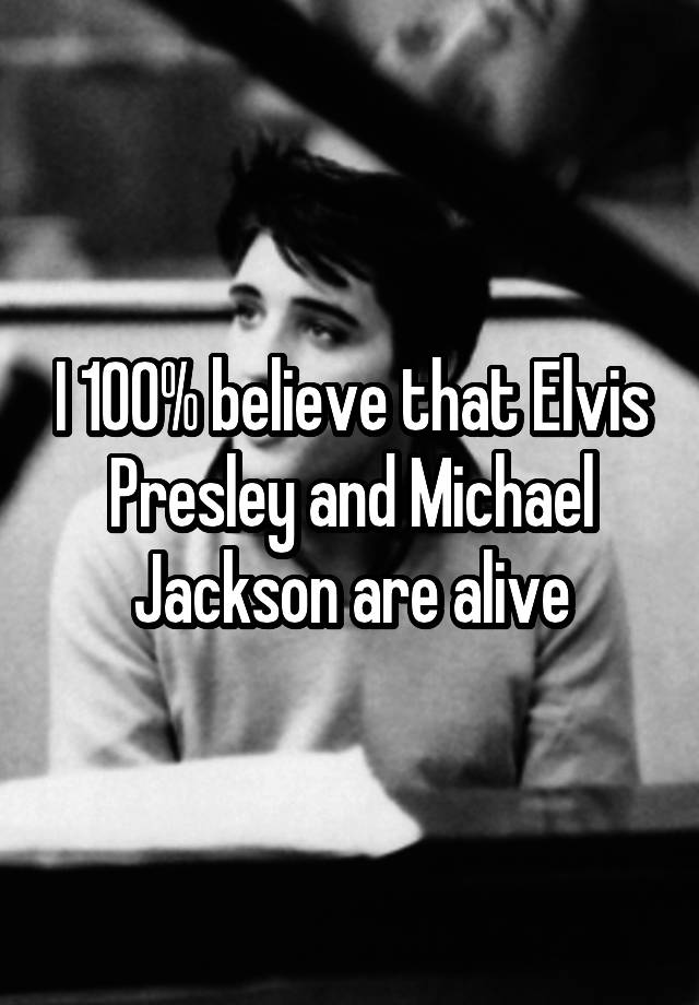 I 100% believe that Elvis Presley and Michael Jackson are alive