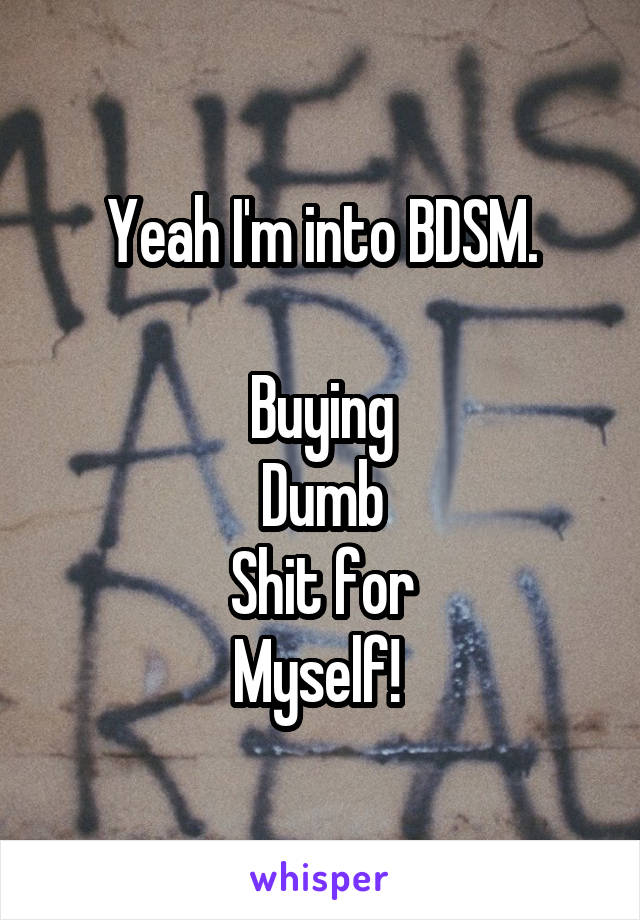 Yeah I'm into BDSM.

Buying
Dumb
Shit for
Myself! 