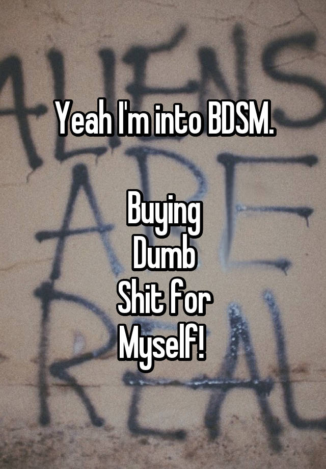 Yeah I'm into BDSM.

Buying
Dumb
Shit for
Myself! 