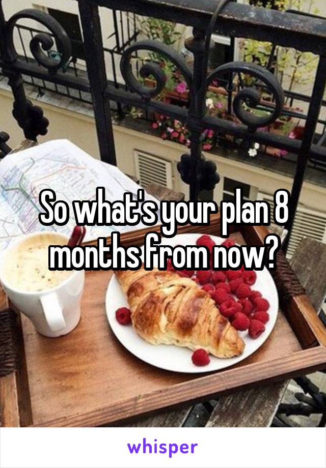 So what's your plan 8 months from now?