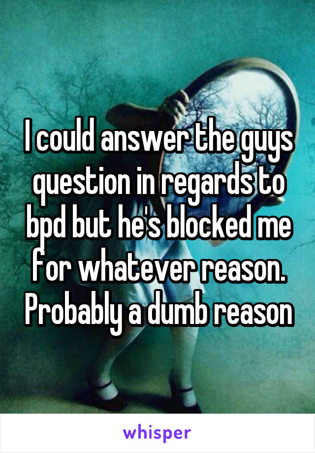 I could answer the guys question in regards to bpd but he's blocked me for whatever reason. Probably a dumb reason