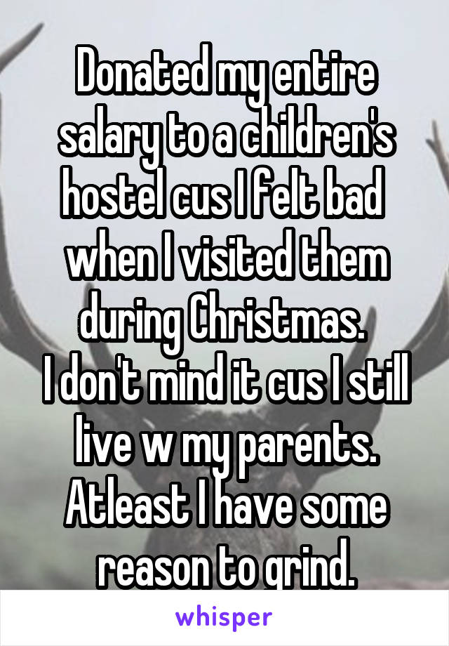 Donated my entire salary to a children's hostel cus I felt bad  when I visited them during Christmas. 
I don't mind it cus I still live w my parents. Atleast I have some reason to grind.