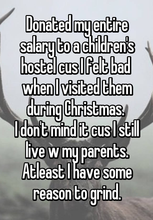 Donated my entire salary to a children's hostel cus I felt bad  when I visited them during Christmas. 
I don't mind it cus I still live w my parents. Atleast I have some reason to grind.