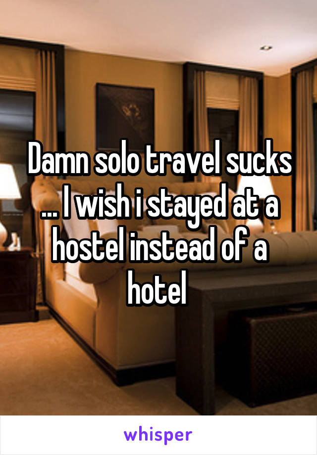 Damn solo travel sucks ... I wish i stayed at a hostel instead of a hotel 