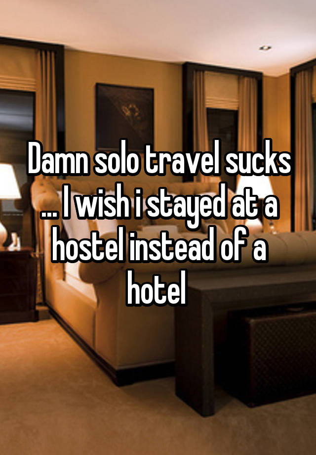 Damn solo travel sucks ... I wish i stayed at a hostel instead of a hotel 