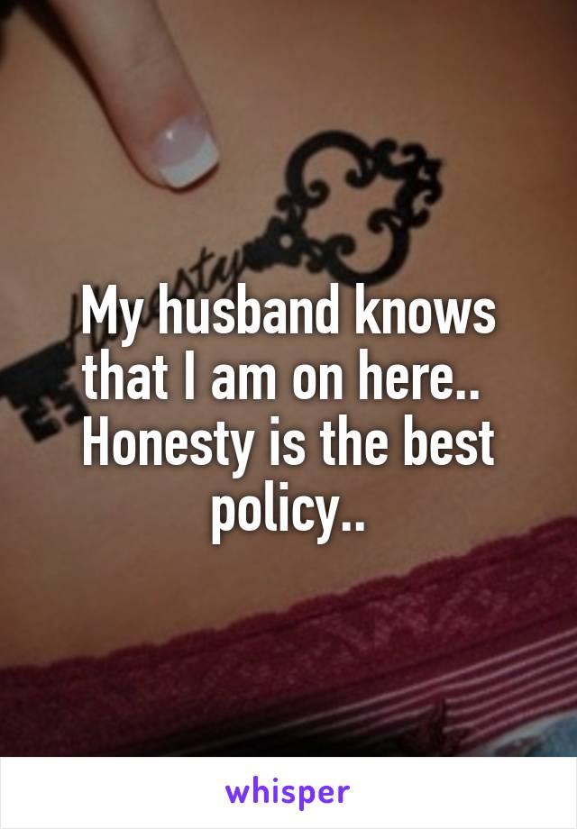 My husband knows that I am on here.. 
Honesty is the best policy..