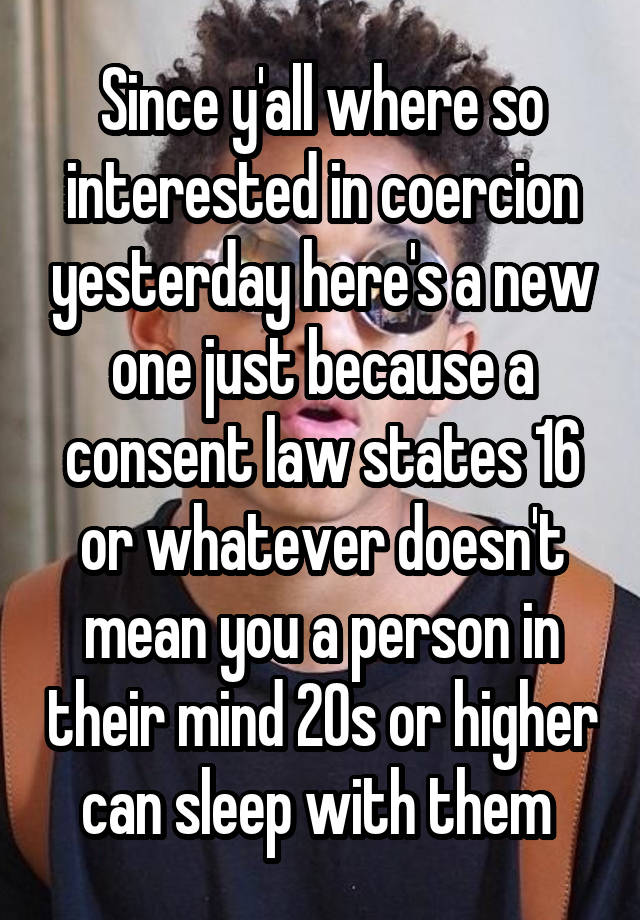 Since y'all where so interested in coercion yesterday here's a new one just because a consent law states 16 or whatever doesn't mean you a person in their mind 20s or higher can sleep with them 