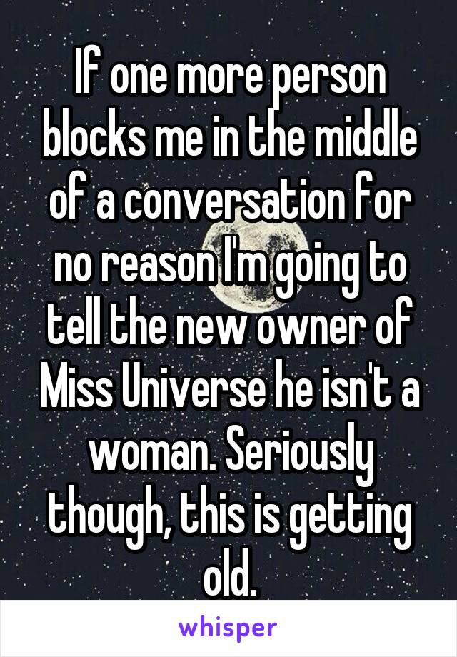 If one more person blocks me in the middle of a conversation for no reason I'm going to tell the new owner of Miss Universe he isn't a woman. Seriously though, this is getting old.