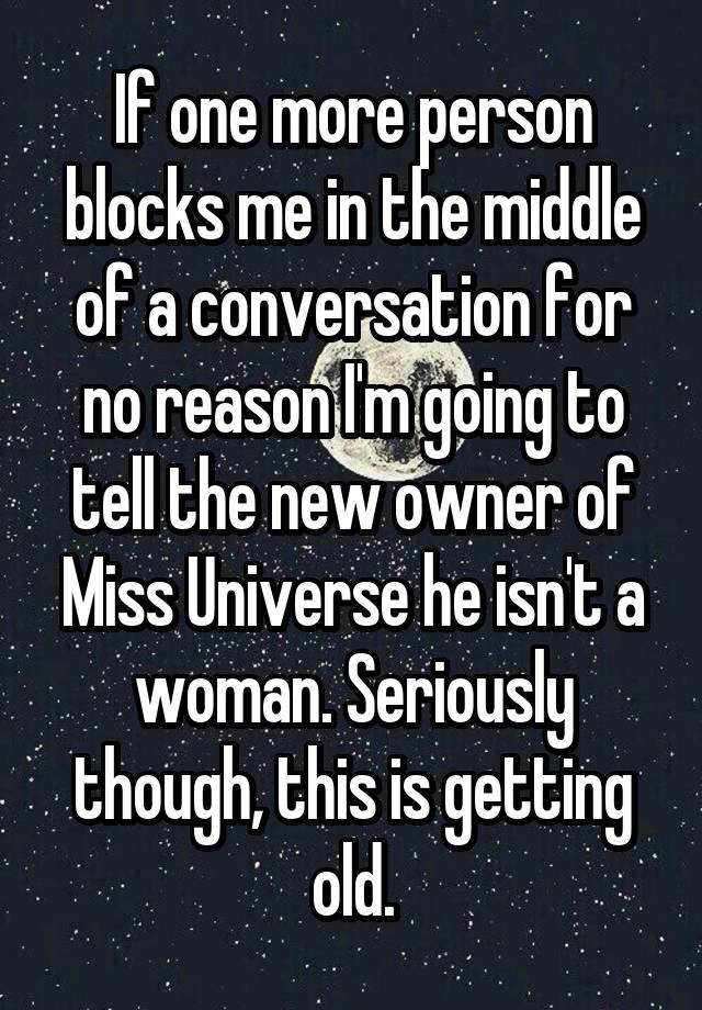 If one more person blocks me in the middle of a conversation for no reason I'm going to tell the new owner of Miss Universe he isn't a woman. Seriously though, this is getting old.