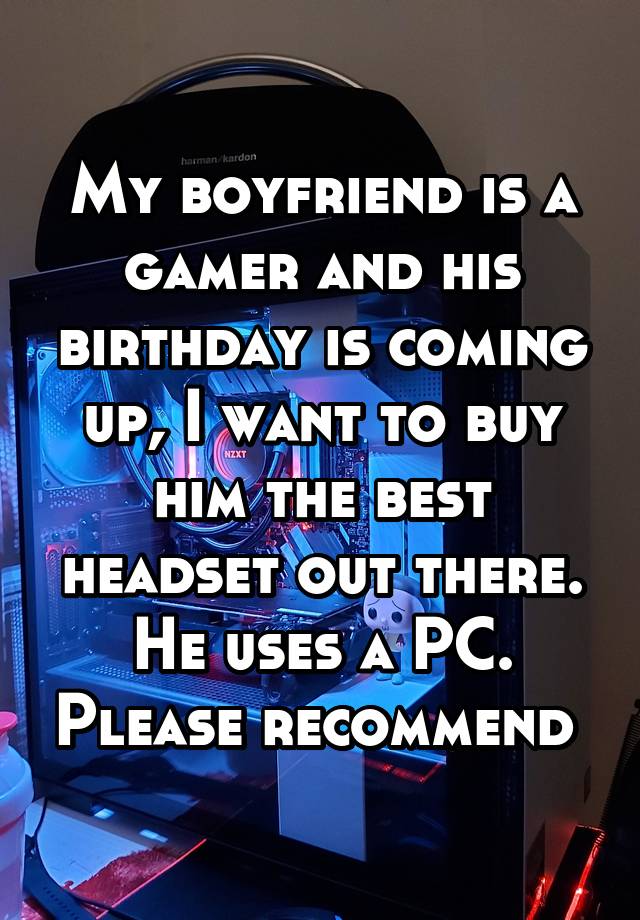 My boyfriend is a gamer and his birthday is coming up, I want to buy him the best headset out there. He uses a PC. Please recommend 