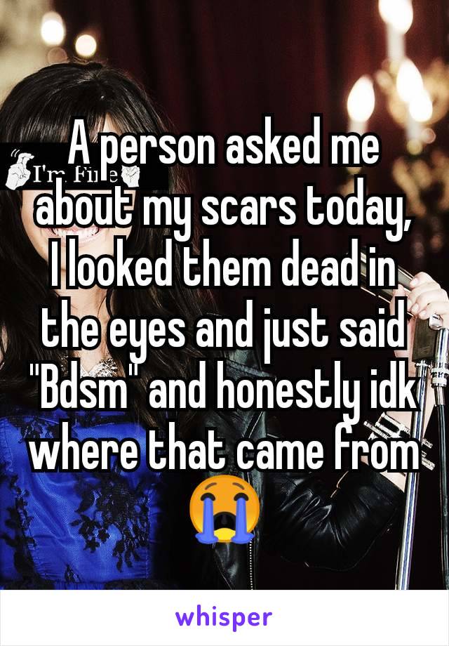 A person asked me about my scars today, I looked them dead in the eyes and just said "Bdsm" and honestly idk where that came from 😭